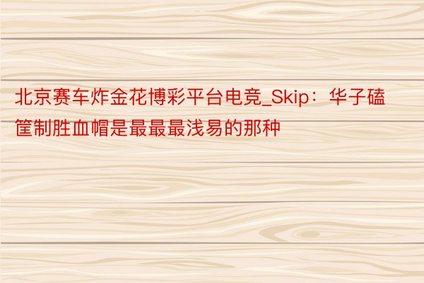 北京赛车炸金花博彩平台电竞_Skip：华子磕筐制胜血帽是最最最浅易的那种