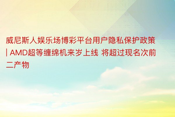 威尼斯人娱乐场博彩平台用户隐私保护政策 | AMD超等缠绵机来岁上线 将超过现名次前二产物