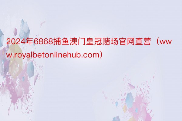 2024年6868捕鱼澳门皇冠赌场官网直营（www.royalbetonlinehub.com）