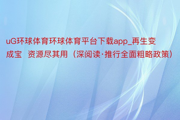 uG环球体育环球体育平台下载app_再生变成宝  资源尽其用（深阅读·推行全面粗略政策）