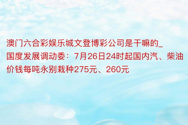 澳门六合彩娱乐城文登博彩公司是干嘛的_国度发展调动委：7月26日24时起国内汽、柴油价钱每吨永别栽种275元、260元