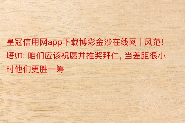 皇冠信用网app下载博彩金沙在线网 | 风范! 塔帅: 咱们应该祝愿并推奖拜仁, 当差距很小时他们更胜一筹