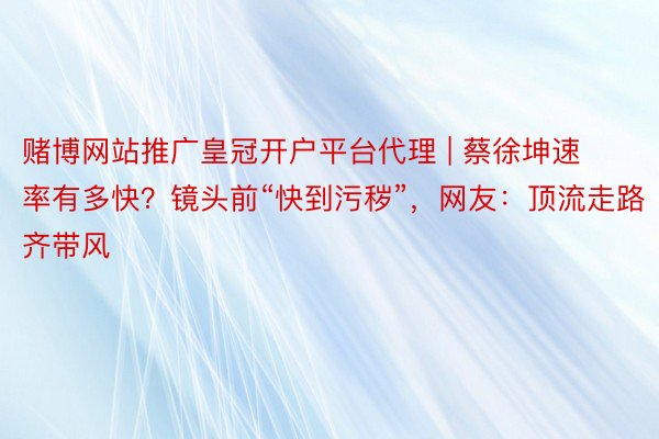 赌博网站推广皇冠开户平台代理 | 蔡徐坤速率有多快？镜头前“快到污秽”，网友：顶流走路齐带风