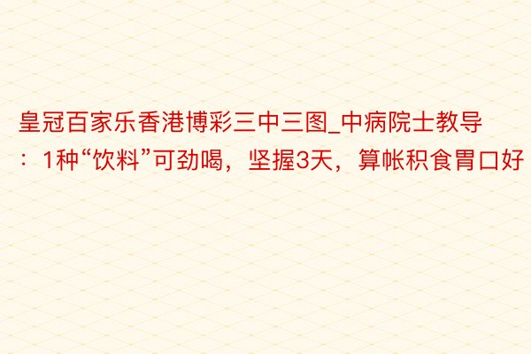 皇冠百家乐香港博彩三中三图_中病院士教导：1种“饮料”可劲喝，坚握3天，算帐积食胃口好