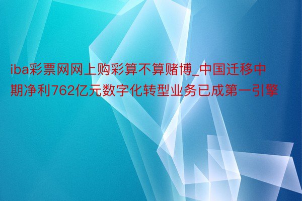 iba彩票网网上购彩算不算赌博_中国迁移中期净利762亿元数字化转型业务已成第一引擎