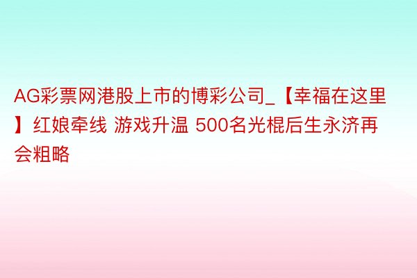 AG彩票网港股上市的博彩公司_【幸福在这里】红娘牵线 游戏升温 500名光棍后生永济再会粗略