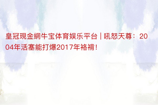 皇冠現金網牛宝体育娱乐平台 | 吼怒天尊：2004年活塞能打爆2017年袼褙！