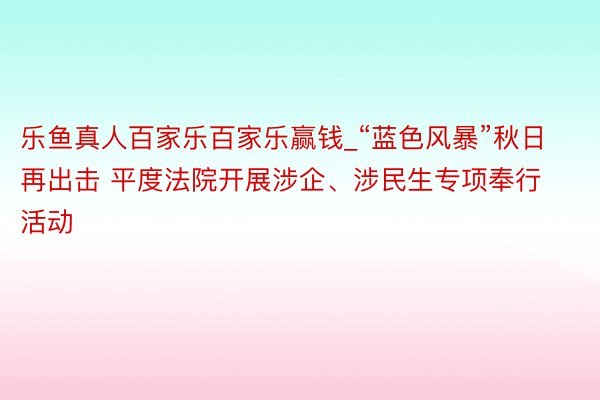 乐鱼真人百家乐百家乐赢钱_“蓝色风暴”秋日再出击 平度法院开展涉企、涉民生专项奉行活动