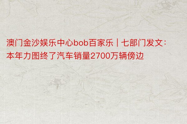 澳门金沙娱乐中心bob百家乐 | 七部门发文：本年力图终了汽车销量2700万辆傍边