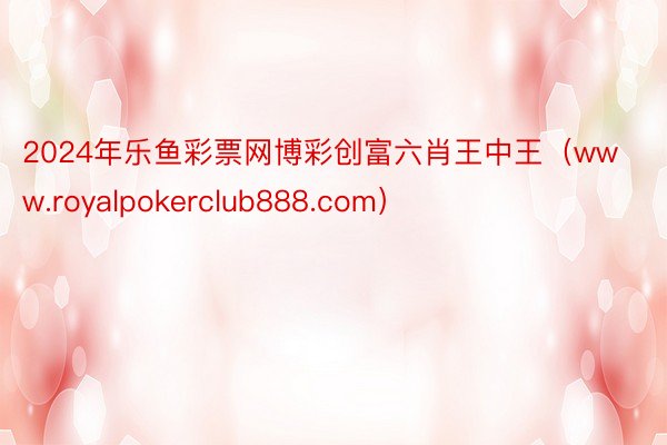 2024年乐鱼彩票网博彩创富六肖王中王（www.royalpokerclub888.com）