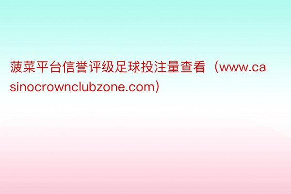 菠菜平台信誉评级足球投注量查看（www.casinocrownclubzone.com）