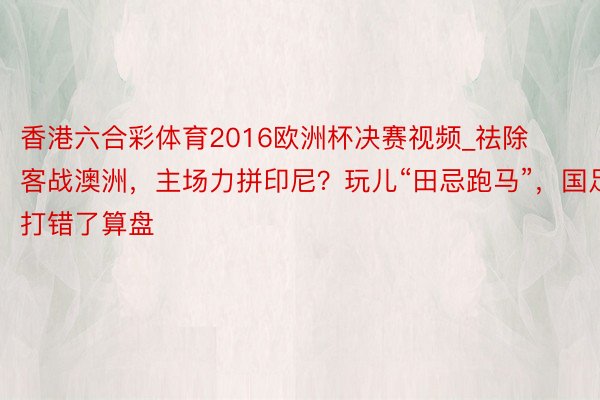 香港六合彩体育2016欧洲杯决赛视频_祛除客战澳洲，主场力拼印尼？玩儿“田忌跑马”，国足打错了算盘