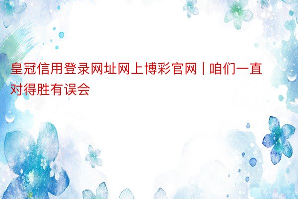 皇冠信用登录网址网上博彩官网 | 咱们一直对得胜有误会