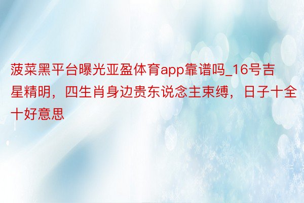 菠菜黑平台曝光亚盈体育app靠谱吗_16号吉星精明，四生肖身边贵东说念主束缚，日子十全十好意思