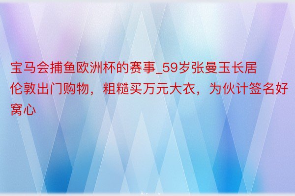 宝马会捕鱼欧洲杯的赛事_59岁张曼玉长居伦敦出门购物，粗糙买万元大衣，为伙计签名好窝心