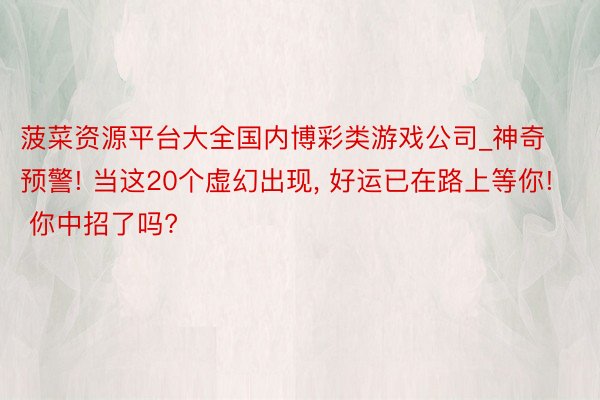 菠菜资源平台大全国内博彩类游戏公司_神奇预警! 当这20个虚幻出现, 好运已在路上等你! 你中招了吗?