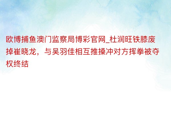 欧博捕鱼澳门监察局博彩官网_杜润旺铁膝废掉崔晓龙，与吴羽佳相互推搡冲对方挥拳被夺权终结