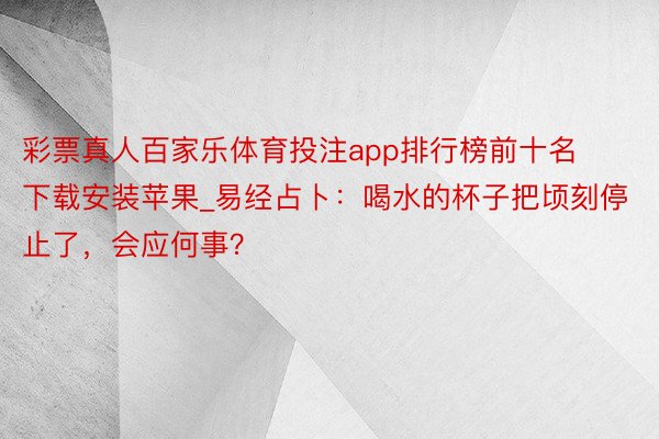 彩票真人百家乐体育投注app排行榜前十名下载安装苹果_易经占卜：喝水的杯子把顷刻停止了，会应何事？