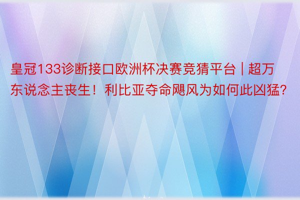 皇冠133诊断接口欧洲杯决赛竞猜平台 | 超万东说念主丧生！利比亚夺命飓风为如何此凶猛？