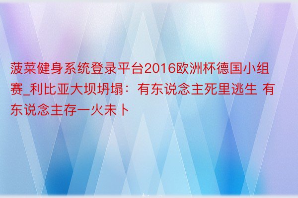 菠菜健身系统登录平台2016欧洲杯德国小组赛_利比亚大坝坍塌：有东说念主死里逃生 有东说念主存一火未卜