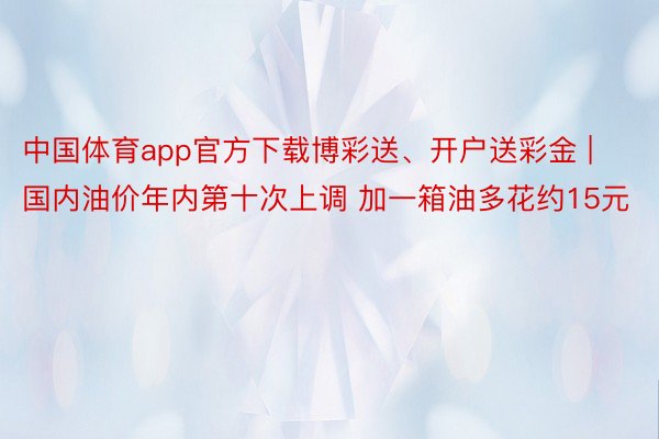 中国体育app官方下载博彩送、开户送彩金 | 国内油价年内第十次上调 加一箱油多花约15元