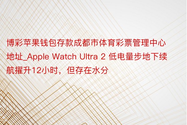 博彩苹果钱包存款成都市体育彩票管理中心地址_Apple Watch Ultra 2 低电量步地下续航擢升12小时，但存在水分