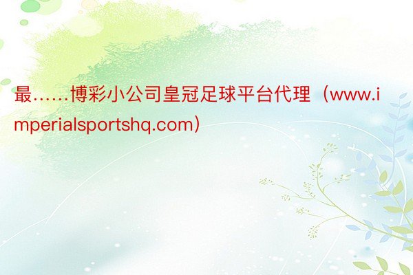 最……博彩小公司皇冠足球平台代理（www.imperialsportshq.com）