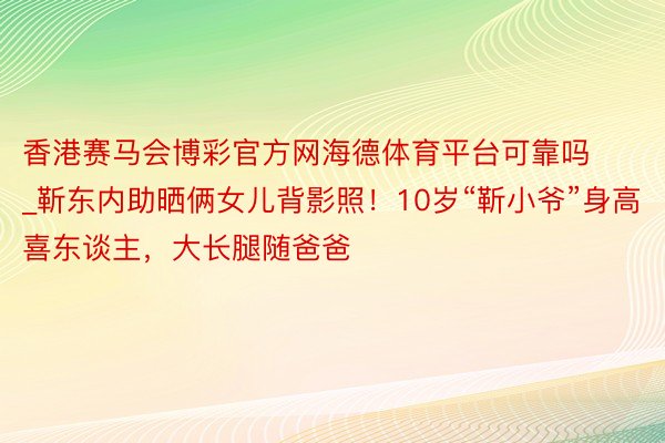 香港赛马会博彩官方网海德体育平台可靠吗_靳东内助晒俩女儿背影照！10岁“靳小爷”身高喜东谈主，大长腿随爸爸