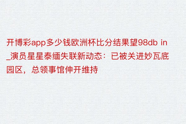 开博彩app多少钱欧洲杯比分结果望98db in_演员星星泰缅失联新动态：已被关进妙瓦底园区，总领事馆伸开维持