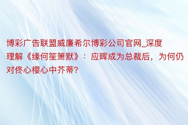 博彩广告联盟威廉希尔博彩公司官网_深度理解《缘何笙箫默》：应晖成为总裁后，为何仍对佟心樱心中芥蒂？