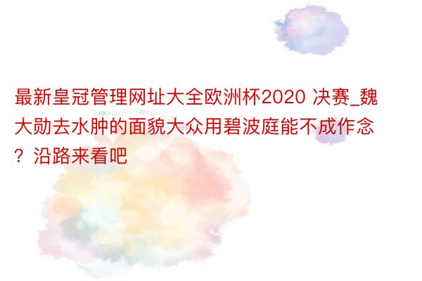 最新皇冠管理网址大全欧洲杯2020 决赛_魏大勋去水肿的面貌大众用碧波庭能不成作念？沿路来看吧