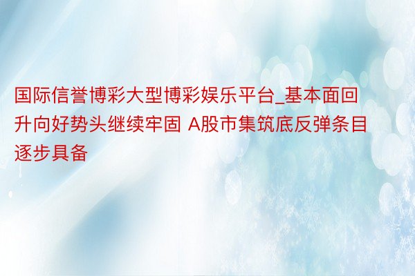 国际信誉博彩大型博彩娱乐平台_基本面回升向好势头继续牢固 A股市集筑底反弹条目逐步具备