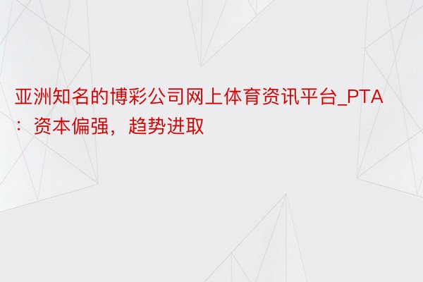 亚洲知名的博彩公司网上体育资讯平台_PTA：资本偏强，趋势进取