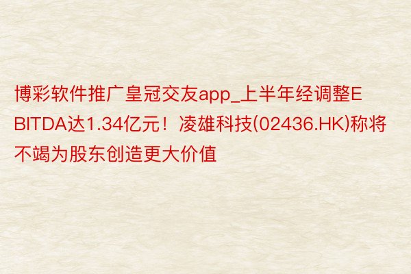 博彩软件推广皇冠交友app_上半年经调整EBITDA达1.34亿元！凌雄科技(02436.HK)称将不竭为股东创造更大价值