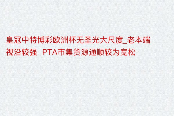 皇冠中特博彩欧洲杯无圣光大尺度_老本端视沿较强  PTA市集货源通顺较为宽松