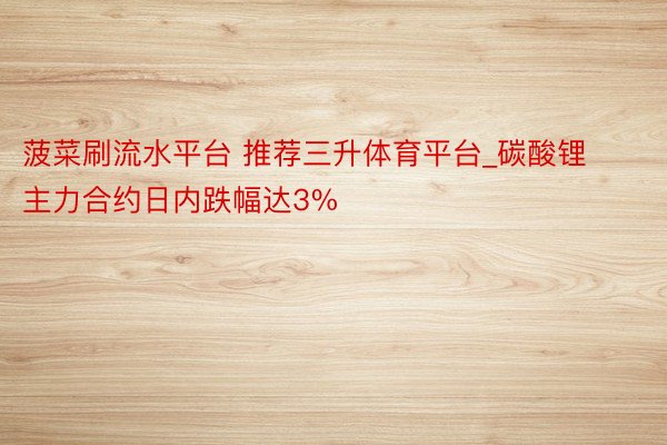 菠菜刷流水平台 推荐三升体育平台_碳酸锂主力合约日内跌幅达3%