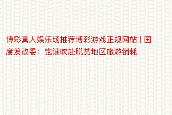 博彩真人娱乐场推荐博彩游戏正规网站 | 国度发改委:饱读吹赴脱贫地区旅游销耗