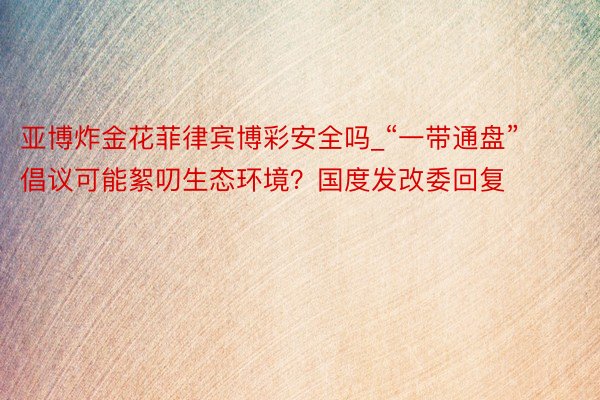 亚博炸金花菲律宾博彩安全吗_“一带通盘”倡议可能絮叨生态环境?国度发改委回复